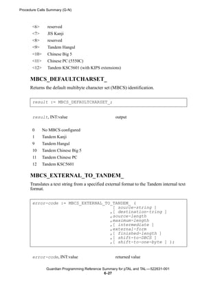 Procedure Calls Summary (G-N)



       <6>      reserved
       <7>      JIS Kanji
       <8>      reserved
       <9>      Tandem Hangul
       <10>     Chinese Big 5
       <11>     Chinese PC (5550C)
       <12>     Tandem KSC5601 (with KIPS extensions)

      MBCS_DEFAULTCHARSET_
      Returns the default multibyte character set (MBCS) identification.


       result := MBCS_DEFAULTCHARSET_;


       result, INT:value                             output


       0      No MBCS configured
       1      Tandem Kanji
       9      Tandem Hangul
       10     Tandem Chinese Big 5
       11     Tandem Chinese PC
       12     Tandem KSC5601

      MBCS_EXTERNAL_TO_TANDEM_
      Translates a text string from a specified external format to the Tandem internal text
      format.


       error-code := MBCS_EXTERNAL_TO_TANDEM_ (
                                      [ source-string ]
                                     ,[ destination-tring ]
                                     ,source-length
                                     ,maximum-length
                                     ,[ intermediate ]
                                     ,external-form
                                     ,[ finished-length ]
                                     ,[ shift-to-DBCS ]
                                     ,[ shift-to-one-byte ] );


       error-code, INT:value                         returned value

                Guardian Programming Reference Summary for pTAL and TAL —522631-001
                                                6- 27
 