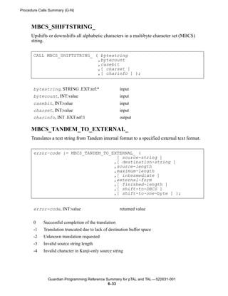 Procedure Calls Summary (G-N)



      MBCS_SHIFTSTRING_
      Upshifts or downshifts all alphabetic characters in a multibyte character set (MBCS)
      string.


       CALL MBCS_SHIFTSTRING_ ( bytestring
                               ,bytecount
                               ,casebit
                               ,[ charset ]
                               ,[ charinfo ] );


       bytestring, STRING .EXT:ref:*                   input
       bytecount, INT:value                            input
       casebit, INT:value                              input
       charset, INT:value                              input
       charinfo, INT .EXT:ref:1                        output

      MBCS_TANDEM_TO_EXTERNAL_
      Translates a text string from Tandem internal format to a specified external text format.


       error-code := MBCS_TANDEM_TO_EXTERNAL_ (
                                      [ source-string ]
                                     ,[ destination-string ]
                                     ,source-length
                                     ,maximum-length
                                     ,[ intermediate ]
                                     ,external-form
                                     ,[ finished-length ]
                                     ,[ shift-to-DBCS ]
                                     ,[ shift-to-one-byte ] );


       error-code, INT:value                           returned value


       0    Successful completion of the translation
       -1   Translation truncated due to lack of destination buffer space
       -2   Unknown translation requested
       -3   Invalid source string length
       -4   Invalid character in Kanji-only source string




               Guardian Programming Reference Summary for pTAL and TAL —522631-001
                                               6- 33
 