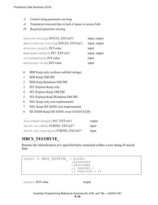 Procedure Calls Summary (G-N)



       -5   Control string parameter too long
       -6   Translation truncated due to lack of space in screen field
       29   Required parameter missing


       source-string, INT(32) .EXT:ref:1                   input, output
       destination-string, INT(32) .EXT:ref:1              input, output
       source-length, INT:value                            input
       maximum-length, INT .EXT:ref:1                      input, output
       intermediate, INT:value                             input
       external-form, INT:value                            input

       0    IBM Kanji only (without subfield strings)
       1    IBM Kanji EBCDIC
       2    IBM Kanji/Katakana-EBCDIC
       3    JEF (Fujitsu) Kanji only
       4    JEF (Fujitsu) Kanji EBCDIC
       5    JEF (Fujitsu) Kanji/Katakana-EBCDIC
       6    NEC Kanji only (not implemented)
       7    NEC Kanji/JIS X0201 (not implemented)
       8    JIS X0208 Kanji/JIS X0201 (was C6226/C6220)


       finished-length, INT .EXT:ref:1                       output
       shift-to-DBCS, STRING .EXT:ref:*                      input
       shift-to-one-byte, STRING .EXT:ref:*                  input

      MBCS_TESTBYTE_
      Returns the identification of a specified byte contained within a text string of mixed
      data.


       result := MBCS_TESTBYTE_ ( buffer
                                 ,bytecount
                                 ,testindex
                                 ,[ charset ]
                                 ,[ charinfo ] );


       result, INT:value                                output


               Guardian Programming Reference Summary for pTAL and TAL —522631-001
                                               6- 34
 