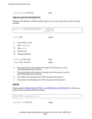 Procedure Calls Summary (G-N)




       message-tag, INT:value                          input

      MESSAGESYSTEMINFO
      Measures the number of XLBs used by a process, so it can warn when a limit is nearly
      reached.


       error := MESSAGESYSTEMINFO ( itemcode
                                   ,value );


       error, INT                                      output


       0    Successful, no error
       2    Bad itemcode
       21   Bad value
       22   Bounds error
       29   Missing parameter


       itemcode, INT:value                             input
       value, INT .EXT:ref:1                           output


       0    The current limit on the number of messages to this process, as set by
            CONTROLMESSAGESYSTEM.
       1    The current limit on the number of messages from this process, as set by
            CONTROLMESSAGESYSTEM.
       4    The number of outstanding (non-LCB) messages to this process.
       5    The number of outstanding (non-LCB) messages from this process.

      MOM
      (Superseded by PROCESS_GETINFO_ and PROCESS_GETINFOLIST_) Provides a
      process with the process ID of its creator.


       CALL MOM ( process-id );


       process-id, INT:ref:4                           output




               Guardian Programming Reference Summary for pTAL and TAL —522631-001
                                               6- 36
 