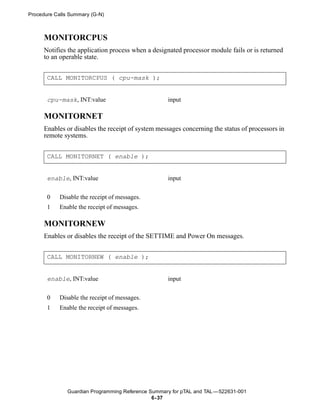 Procedure Calls Summary (G-N)



      MONITORCPUS
      Notifies the application process when a designated processor module fails or is returned
      to an operable state.


       CALL MONITORCPUS ( cpu-mask );


       cpu-mask, INT:value                          input

      MONITORNET
      Enables or disables the receipt of system messages concerning the status of processors in
      remote systems.


       CALL MONITORNET ( enable );


       enable, INT:value                            input


       0    Disable the receipt of messages.
       1    Enable the receipt of messages.

      MONITORNEW
      Enables or disables the receipt of the SETTIME and Power On messages.


       CALL MONITORNEW ( enable );


       enable, INT:value                            input


       0    Disable the receipt of messages.
       1    Enable the receipt of messages.




               Guardian Programming Reference Summary for pTAL and TAL —522631-001
                                               6- 37
 