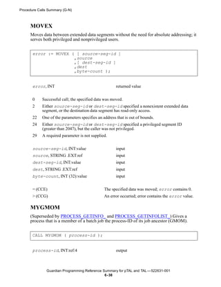 Procedure Calls Summary (G-N)



      MOVEX
      Moves data between extended data segments without the need for absolute addressing; it
      serves both privileged and nonprivileged users.


       error := MOVEX ( [ source-seg-id ]
                       ,source
                       ,[ dest-seg-id ]
                       ,dest
                       ,byte-count );


       error, INT                                     returned value


       0    Successful call; the specified data was moved.
       2    Either source-seg-id or dest-seg-id specified a nonexistent extended data
            segment, or the destination data segment has read-only access.
       22   One of the parameters specifies an address that is out of bounds.
       24   Either source-seg-id or dest-seg-id specified a privileged segment ID
            (greater than 2047), but the caller was not privileged.
       29   A required parameter is not supplied.

       source-seg-id, INT:value                       input
       source, STRING .EXT:ref                        input
       dest-seg-id, INT:value                         input
       dest, STRING .EXT:ref                          input
       byte-count, INT (32):value                     input

       = (CCE)                                  The specified data was moved; error contains 0.
       > (CCG)                                  An error occurred; error contains the error value.

      MYGMOM
      (Superseded by PROCESS_GETINFO_ and PROCESS_GETINFOLIST_) Gives a
      process that is a member of a batch job the process-ID of its job ancestor (GMOM).


       CALL MYGMOM ( process-id );


       process-id, INT:ref:4                          output



               Guardian Programming Reference Summary for pTAL and TAL —522631-001
                                               6- 38
 