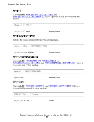 Procedure Calls Summary (G-N)



      MYPID
      (Superseded by PROCESSHANDLE_GETMINE_ and
      PROCESSHANDLE_DECOMPOSE_ ) Gives a process its own processor and PIN
      number.


       cpu,pin := MYPID;


       cpu,pin, INT:value                           returned value

      MYPROCESSTIME
      Returns the process execution time of the calling process.


       process-time := MYPROCESSTIME;


       process-time, FIXED                          returned value

      MYSYSTEMNUMBER
      (Superseded by NODENAME_TO_NODENUMBER_ or
      PROCESSHANDLE_GETMINE_ and PROCESSHANDLE_DECOMPOSE_) Gives a
      process its own system number.


       sysnum := MYSYSTEMNUMBER;


       sysnum, INT                                  returned value

      MYTERM
      (Superseded by PROCESS_GETINFO_ and PROCESS_GETINFOLIST_) Gives a
      process the file name of its home terminal.


       CALL MYTERM ( filename );


       filename, INT:ref:12                         output




               Guardian Programming Reference Summary for pTAL and TAL —522631-001
                                               6- 39
 