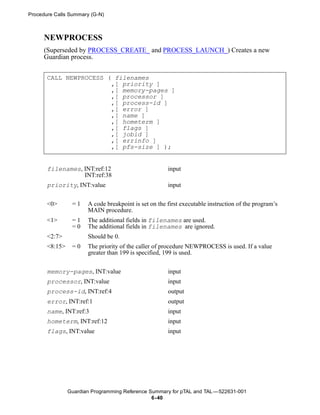 Procedure Calls Summary (G-N)



      NEWPROCESS
      (Superseded by PROCESS_CREATE_ and PROCESS_LAUNCH_) Creates a new
      Guardian process.


       CALL NEWPROCESS ( filenames
                        ,[ priority ]
                        ,[ memory-pages ]
                        ,[ processor ]
                        ,[ process-id ]
                        ,[ error ]
                        ,[ name ]
                        ,[ hometerm ]
                        ,[ flags ]
                        ,[ jobid ]
                        ,[ errinfo ]
                        ,[ pfs-size ] );


       filenames, INT:ref:12                           input
                  INT:ref:38
       priority, INT:value                             input


       <0>       =1    A code breakpoint is set on the first executable instruction of the program’s
                       MAIN procedure.
       <1>       =1    The additional fields in filenames are used.
                 =0    The additional fields in filenames are ignored.
       <2:7>           Should be 0.
       <8:15>    =0    The priority of the caller of procedure NEWPROCESS is used. If a value
                       greater than 199 is specified, 199 is used.


       memory-pages, INT:value                         input
       processor, INT:value                            input
       process-id, INT:ref:4                           output
       error, INT:ref:1                                output
       name, INT:ref:3                                 input
       hometerm, INT:ref:12                            input
       flags, INT:value                                input




                Guardian Programming Reference Summary for pTAL and TAL —522631-001
                                                6- 40
 