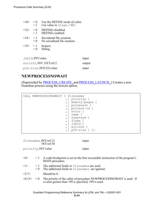 Procedure Calls Summary (G-N)




       <10>     =0    Use the DEFINE mode of caller.
                =1    Use value in flags.<12>.
       <12>     =0    DEFINEs disabled.
                =1    DEFINEs enabled.
       <14>     =1    Saveabend file creation.
                =0    No saveabend file creation.
       <15>     =1    Inspect.
                =0    Debug.


       jobid, INT:value                                input
       errinfo, INT .EXT:ref:2                         output
       pfs-size, INT(32):value                         input

      NEWPROCESSNOWAIT
      (Superseded by PROCESS_CREATE_and PROCESS_LAUNCH_) Creates a new
      Guardian process using the nowait option.


       CALL NEWPROCESSNOWAIT ( filenames
                              ,[ priority ]
                              ,[ memory-pages ]
                              ,[ processor ]
                              ,[ process-id ]
                              ,[ error ]
                              ,[ name ]
                              ,[ hometerm ]
                              ,[ flags ]
                              ,[ jobid ]
                              ,[ errinfo ]
                              ,[ pfs-size ] );


       filenames, INT:ref:12                           input
                  INT:ref:38
       priority, INT:value                             input


       <0>       =1    A code breakpoint is set on the first executable instruction of the program’s
                       MAIN procedure.
       <1>       =1    The additional fields in filenames are used.
                 =0    The additional fields in filenames are ignored.
       <2:7>           Should be 0.
       <8:15>    =0    The priority of the caller of procedure NEWPROCESSNOWAIT is used. If
                       a value greater than 199 is specified, 199 is used.


                Guardian Programming Reference Summary for pTAL and TAL —522631-001
                                                6- 41
 