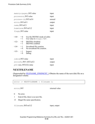Procedure Calls Summary (G-N)




       memory-pages, INT:value                          input
       processor, INT:value                             input
       process-id, INT:ref:4                            unused
       error, INT:ref:1                                 output
       name, INT:ref:3                                  input
       hometerm, INT:ref:12                             input
       flags, INT:value                                 input


       <10>      =0       Use the DEFINE mode of caller.
                 =1       Use value in flags.<12>.
       <12>      =0       DEFINEs disabled.
                 =1       DEFINEs enabled.
       <14>      =1       Saveabend file creation.
                 =0       No saveabend file creation.
       <15>      =1       Inspect.
                 =0       Debug.


       jobid, INT:value                                 input
       errinfo, INT .EXT:ref:2                          output
       pfs-size, INT(32):value                          input

      NEXTFILENAME
      (Superseded by FILENAME_FINDNEXT_) Obtains the name of the next disk file on a
      designated volume.


       error := NEXTFILENAME ( filename );


       error, INT                                       returned value


       0      No error.
       1      End-of-file, there is no next file.
       13     Illegal file name specification.


       filename, INT:ref:12                             input, output




                Guardian Programming Reference Summary for pTAL and TAL —522631-001
                                                6- 42
 