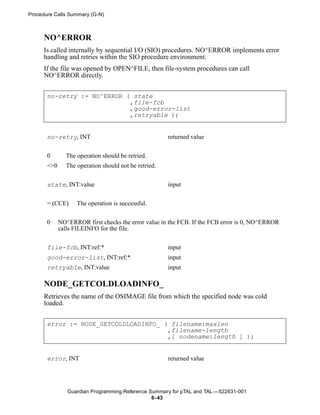 Procedure Calls Summary (G-N)



      NO^ERROR
      Is called internally by sequential I/O (SIO) procedures. NO^ERROR implements error
      handling and retries within the SIO procedure environment.
      If the file was opened by OPEN^FILE, then file-system procedures can call
      NO^ERROR directly.


       no-retry := NO^ERROR ( state
                             ,file-fcb
                             ,good-error-list
                             ,retryable );


       no-retry, INT                                  returned value


       0       The operation should be retried.
       <>0     The operation should not be retried.


       state, INT:value                               input


       = (CCE)     The operation is successful.


       0     NO^ERROR first checks the error value in the FCB. If the FCB error is 0, NO^ERROR
             calls FILEINFO for the file.


       file-fcb, INT:ref:*                            input
       good-error-list, INT:ref:*                     input
       retryable, INT:value                           input

      NODE_GETCOLDLOADINFO_
      Retrieves the name of the OSIMAGE file from which the specified node was cold
      loaded.


       error := NODE_GETCOLDLOADINFO_ ( filename:maxlen
                                       ,filename-length
                                       ,[ nodename:length ] );


       error, INT                                     returned value




                Guardian Programming Reference Summary for pTAL and TAL —522631-001
                                                6- 43
 