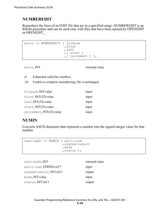 Procedure Calls Summary (G-N)



      NUMBEREDIT
      Renumbers the lines of an EDIT file that are in a specified range. NUMBEREDIT is an
      IOEdit procedure and can be used only with files that have been opened by OPENEDIT
      or OPENEDIT_.


       error := NUMBEREDIT ( filenum
                            ,first
                            ,last
                            ,[ start ]
                            ,[ increment ] );


       error, INT                                   returned value


       -6    Exhausted valid line numbers.
       -10   Unable to complete renumbering; file is unchanged.


       filenum, INT:value                           input
       first, INT(32):value                         input
       last, INT(32):value                          input
       start, INT(32):value                         input
       increment, INT(32):value                     input

      NUMIN
      Converts ASCII characters that represent a number into the signed integer value for that
      number.


       next-addr := NUMIN ( ascii-num
                           ,signed-result
                           ,base
                           ,status );


       next-addr, INT                               returned value
       ascii-num, STRING:ref:*                      input
       signed-result, INT:ref:1                     output
       base, INT:value                              input
       status, INT:ref:1                            output




               Guardian Programming Reference Summary for pTAL and TAL —522631-001
                                               6- 45
 