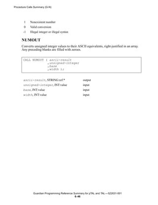 Procedure Calls Summary (G-N)




       1    Nonexistent number
       0    Valid conversion
       -1   Illegal integer or illegal syntax

      NUMOUT
      Converts unsigned integer values to their ASCII equivalents, right-justified in an array.
      Any preceding blanks are filled with zeroes.


       CALL NUMOUT ( ascii-result
                    ,unsigned-integer
                    ,base
                    ,width );


       ascii-result, STRING:ref:*                   output
       unsigned-integer, INT:value                  input
       base, INT:value                              input
       width, INT:value                             input




               Guardian Programming Reference Summary for pTAL and TAL —522631-001
                                               6- 46
 