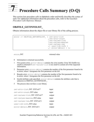 7       Procedure Calls Summary (O-Q)
This section lists procedure calls in alphabetic order and briefly describes the syntax of
each. For additional information about the procedure calls, refer to the Guardian
Procedure Calls Reference Manual.


OBJFILE_GETINFOLIST_
Obtains information about the object file or user library file of the calling process.


 error := OBJFILE_GETINFOLIST_ ( ret-attr-list
                                ,ret-attr-count
                                ,ret-values-list
                                ,ret-values-maxlen
                                ,ret-values-len
                                ,[ user-lib-info ]
                                ,[ error-detail ] );


 error, INT                                      returned value


 0   Information is returned successfully.
 1   File-system error; error-detail contains the error number. Error 563 (buffer too
     small) is returned if ret-values-list is too small to contain all of the requested
     information.
 2   Parameter error; error-detail contains the number of the first parameter found to be
     in error, where 1 designates the first parameter on the left.
 3   Bounds error; error-detail contains the number of the first parameter found to be
     in error, where 1 designates the first parameter on the left.
 4   Invalid attribute code specified; error-detail contains the attribute code that is
     unknown to OBJFILE_GETINFOLIST_.
 5   The process does not have a user library.


 ret-attr-list, INT .EXT:ref:*                   input
 ret-attr-count, INT:value                       input
 ret-values-list, INT .EXT:ref:*                 output
 ret-values-maxlen, INT:value                    input
 ret-values-len, INT .EXT:ref:1                  output
 user-lib-info, INT:value                        input
 error-detail, INT .EXT:ref:1                    output



         Guardian Programming Reference Summary for pTAL and TAL —522631-001
                                         7 -1
 