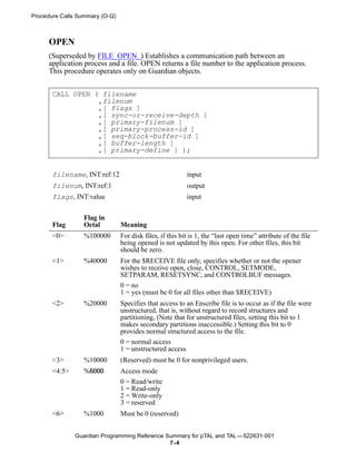 Procedure Calls Summary (O-Q)



     OPEN
     (Superseded by FILE_OPEN_) Establishes a communication path between an
     application process and a file. OPEN returns a file number to the application process.
     This procedure operates only on Guardian objects.


       CALL OPEN ( filename
                  ,filenum
                  ,[ flags ]
                  ,[ sync-or-receive-depth ]
                  ,[ primary-filenum ]
                  ,[ primary-process-id ]
                  ,[ seq-block-buffer-id ]
                  ,[ buffer-length ]
                  ,[ primary-define ] );


       filename, INT:ref:12                               input
       filenum, INT:ref:1                                 output
       flags, INT:value                                   input


                 Flag in
       Flag      Octal          Meaning
       <0>       %100000        For disk files, if this bit is 1, the “last open time” attribute of the file
                                being opened is not updated by this open. For other files, this bit
                                should be zero.
       <1>       %40000         For the $RECEIVE file only, specifies whether or not the opener
                                wishes to receive open, close, CONTROL, SETMODE,
                                SETPARAM, RESETSYNC, and CONTROLBUF messages.
                                0 = no
                                1 = yes (must be 0 for all files other than $RECEIVE)
       <2>       %20000         Specifies that access to an Enscribe file is to occur as if the file were
                                unstructured, that is, without regard to record structures and
                                partitioning, (Note that for unstructured files, setting this bit to 1
                                makes secondary partitions inaccessible.) Setting this bit to 0
                                provides normal structured access to the file.
                                0 = normal access
                                1 = unstructured access
       <3>       %10000         (Reserved) must be 0 for nonprivileged users.
       <4:5>     %6000          Access mode
                                0 = Read/write
                                1 = Read-only
                                2 = Write-only
                                3 = reserved
       <6>       %1000          Must be 0 (reserved)


               Guardian Programming Reference Summary for pTAL and TAL —522631-001
                                               7 -4
 