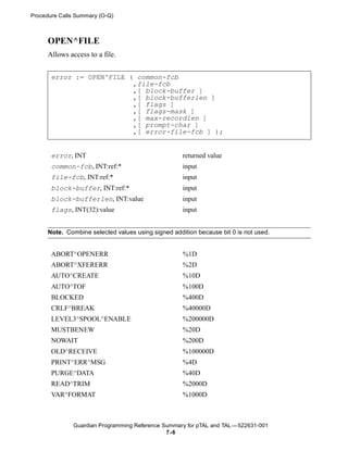 Procedure Calls Summary (O-Q)



     OPEN^FILE
     Allows access to a file.


       error := OPEN^FILE ( common-fcb
                           ,file-fcb
                           ,[ block-buffer ]
                           ,[ block-bufferlen ]
                           ,[ flags ]
                           ,[ flags-mask ]
                           ,[ max-recordlen ]
                           ,[ prompt-char ]
                           ,[ error-file-fcb ] );


       error, INT                                   returned value
       common-fcb, INT:ref:*                        input
       file-fcb, INT:ref:*                          input
       block-buffer, INT:ref:*                      input
       block-bufferlen, INT:value                   input
       flags, INT(32):value                         input


     Note. Combine selected values using signed addition because bit 0 is not used.


       ABORT^OPENERR                                %1D
       ABORT^XFERERR                                %2D
       AUTO^CREATE                                  %10D
       AUTO^TOF                                     %100D
       BLOCKED                                      %400D
       CRLF^BREAK                                   %40000D
       LEVEL3^SPOOL^ENABLE                          %200000D
       MUSTBENEW                                    %20D
       NOWAIT                                       %200D
       OLD^RECEIVE                                  %100000D
       PRINT^ERR^MSG                                %4D
       PURGE^DATA                                   %40D
       READ^TRIM                                    %2000D
       VAR^FORMAT                                   %1000D



              Guardian Programming Reference Summary for pTAL and TAL —522631-001
                                              7 -6
 