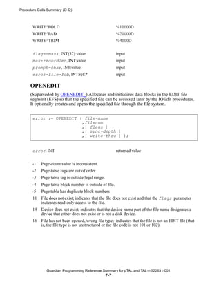 Procedure Calls Summary (O-Q)



       WRITE^FOLD                                         %10000D
       WRITE^PAD                                          %20000D
       WRITE^TRIM                                         %4000D


       flags-mask, INT(32):value                          input
       max-recordlen, INT:value                           input
       prompt-char, INT:value                             input
       error-file-fcb, INT:ref:*                          input

     OPENEDIT
     (Superseded by OPENEDIT_) Allocates and initializes data blocks in the EDIT file
     segment (EFS) so that the specified file can be accessed later by the IOEdit procedures.
     It optionally creates and opens the specified file through the file system.


       error := OPENEDIT ( file-name
                          ,filenum
                          ,[ flags ]
                          ,[ sync-depth ]
                          ,[ write-thru ] );


       error, INT                                         returned value


       -1   Page-count value is inconsistent.
       -2   Page-table tags are out of order.
       -3   Page-table tag is outside legal range.
       -4   Page-table block number is outside of file.
       -5   Page table has duplicate block numbers.
       11   File does not exist; indicates that the file does not exist and that the flags parameter
            indicates read-only access to the file.
       14   Device does not exist; indicates that the device-name part of the file name designates a
            device that either does not exist or is not a disk device.
       16   File has not been opened, wrong file type; indicates that the file is not an EDIT file (that
            is, the file type is not unstructured or the file code is not 101 or 102).




               Guardian Programming Reference Summary for pTAL and TAL —522631-001
                                               7 -7
 