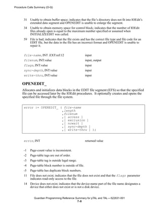 Procedure Calls Summary (O-Q)



       31   Unable to obtain buffer space; indicates that the file’s directory does not fit into IOEdit’s
            extended data segment and OPENEDIT is unable to enlarge the segment.
       34   Unable to obtain memory space for control block; indicates that the number of IOEdit
            files already open is equal to the maximum number specified or assumed when
            INITIALIZEEDIT was called.
       59   File is bad; indicates that the file exists and has the correct file type and file code for an
            EDIT file, but the data in the file has an incorrect format and OPENEDIT is unable to
            repair it.


       file-name, INT .EXT:ref:12                         input
       filenum, INT:value                                 input, output
       flags, INT:value                                   input
       sync-depth, INT:value                              input
       write-thru, INT:value                              input

     OPENEDIT_
     Allocates and initializes data blocks in the EDIT file segment (EFS) so that the specified
     file can be accessed later by the IOEdit procedures. It optionally creates and opens the
     specified file through the file system.


       error := OPENEDIT_ ( file-name
                           ,length
                           ,filenum
                           ,[ access ]
                           ,[ exclusion ]
                           ,[ nowait ]
                           ,[ sync-depth ]
                           ,[ write-thru ] );


       error, INT                                         returned value


       -1   Page-count value is inconsistent.
       -2   Page-table tags are out of order.
       -3   Page-table tag is outside legal range.
       -4   Page-table block number is outside of file.
       -5   Page-table has duplicate block numbers.
       11   File does not exist; indicates that the file does not exist and that the flags parameter
            indicates read-only access to the file.
       14   Device does not exist; indicates that the device-name part of the file name designates a
            device that either does not exist or is not a disk device.


               Guardian Programming Reference Summary for pTAL and TAL —522631-001
                                               7 -8
 