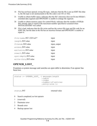 Procedure Calls Summary (O-Q)



       16   File has not been opened, wrong file type; indicates that the file is not an EDIT file (that
            is, the file type is not unstructured or the file code is not 101 or 102).
       31   Unable to obtain buffer space; indicates that the file’s directory does not fit into IOEdit’s
            extended data segment and OPENEDIT is unable to enlarge the segment.
       34   Unable to obtain memory space for control block; indicates that the number of IOEdit
            files already open is equal to the maximum number specified or assumed when
            INITIALIZEEDIT was called.
       59   File is bad; indicates that the file exists and has the correct file type and file code for an
            EDIT file, but the data in the file has an incorrect format and OPENEDIT is unable to
            repair it.


       file-name, INT .EXT:ref:*                          input
       length, INT:value                                  input
       filenum, INT:value                                 input, output
       access, INT:value                                  input
       exclusion, INT:value                               input
       nowait, INT:value                                  input
       sync-depth, INT:value                              input
       write-thru, INT:value                              input

     OPENER_LOST_
     Examines a system message and searches an open table to determine if an opener has
     been lost.


       status := OPENER_LOST_ ( message:length
                               ,table
                               ,index
                               ,number-of-entries
                               ,entry-size );


       status, INT                                        returned value


       0    Search completed; no lost openers
       1    (reserved)
       2    Parameter error
       3    Bounds error
       4    Backup opener lost




               Guardian Programming Reference Summary for pTAL and TAL —522631-001
                                               7 -9
 