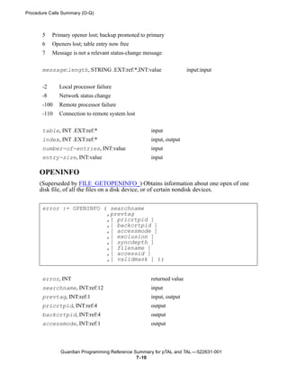 Procedure Calls Summary (O-Q)



       5    Primary opener lost; backup promoted to primary
       6    Openers lost; table entry now free
       7    Message is not a relevant status-change message


       message:length, STRING .EXT:ref:*,INT:value                     input:input


       -2      Local processor failure
       -8      Network status change
       -100    Remote processor failure
       -110    Connection to remote system lost


       table, INT .EXT:ref:*                          input
       index, INT .EXT:ref:*                          input, output
       number-of-entries, INT:value                   input
       entry-size, INT:value                          input

     OPENINFO
     (Superseded by FILE_GETOPENINFO_) Obtains information about one open of one
     disk file, of all the files on a disk device, or of certain nondisk devices.


       error := OPENINFO ( searchname
                          ,prevtag
                          ,[ pricrtpid ]
                          ,[ backcrtpid ]
                          ,[ accessmode ]
                          ,[ exclusion ]
                          ,[ syncdepth ]
                          ,[ filename ]
                          ,[ accessid ]
                          ,[ validmask ] );


       error, INT                                     returned value
       searchname, INT:ref:12                         input
       prevtag, INT:ref:1                             input, output
       pricrtpid, INT:ref:4                           output
       backcrtpid, INT:ref:4                          output
       accessmode, INT:ref:1                          output



               Guardian Programming Reference Summary for pTAL and TAL —522631-001
                                               7- 10
 