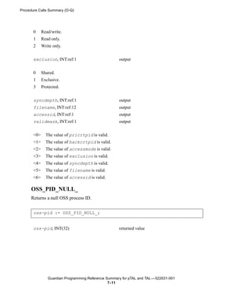 Procedure Calls Summary (O-Q)




       0     Read/write.
       1     Read only.
       2     Write only.


       exclusion, INT:ref:1                          output


       0     Shared.
       1     Exclusive.
       3     Protected.


       syncdepth, INT:ref:1                          output
       filename, INT:ref:12                          output
       accessid, INT:ref:1                           output
       validmask, INT:ref:1                          output


       <0>     The value of pricrtpid is valid.
       <1>     The value of backcrtpid is valid.
       <2>     The value of accessmode is valid.
       <3>     The value of exclusion is valid.
       <4>     The value of syncdepth is valid.
       <5>     The value of filename is valid.
       <6>     The value of accessid is valid.

     OSS_PID_NULL_
     Returns a null OSS process ID.


       oss-pid := OSS_PID_NULL_;


       oss-pid, INT(32)                              returned value




                Guardian Programming Reference Summary for pTAL and TAL —522631-001
                                                7- 11
 