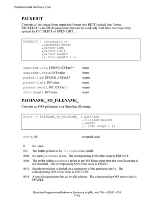 Procedure Calls Summary (O-Q)



     PACKEDIT
     Converts a line image from unpacked format into EDIT packed line format.
     PACKEDIT is an IOEdit procedure and can be used only with files that have been
     opened by OPENEDIT or OPENEDIT_.


       PACKEDIT ( unpacked-line
                 ,unpacked-length
                 ,packed-line
                 ,packed-limit
                 ,packed-length
                 ,[ full-length ] );


       unpacked-line, STRING .EXT:ref:*                input
       unpacked-length, INT:value                      input
       packed-line, STRING .EXT:ref:*                  output
       packed-limit, INT:value                         input
       packed-length, INT .EXT:ref:1                   output
       full-length, INT:value                          input

     PATHNAME_TO_FILENAME_
     Converts an OSS pathname to a Guardian file name.


       error := PATHNAME_TO_FILENAME_ ( pathname
                                       ,filename:maxlen
                                       ,length
                                       ,[ info-flags ] );


       error, INT                                      returned value


       0      No error.
       563    The buffer pointed to by filename is too small.
       4002   No such pathname exists. The corresponding OSS errno value is ENOENT.
       4006   The prefix within pathname refers to an OSS fileset other than the root fileset that is
              not mounted. The corresponding OSS errno value is ENXIO.
       4013   Search permission is denied on a component of the pathname prefix. The
              corresponding OSS errno value is EACCESS.
       4014   A specified parameter has an invalid address. The corresponding OSS errno value is
              EFAULT.



              Guardian Programming Reference Summary for pTAL and TAL —522631-001
                                              7- 12
 