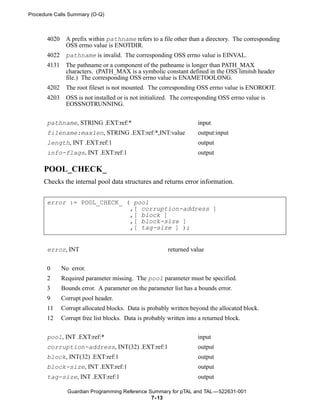 Procedure Calls Summary (O-Q)



       4020    A prefix within pathname refers to a file other than a directory. The corresponding
               OSS errno value is ENOTDIR.
       4022    pathname is invalid. The corresponding OSS errno value is EINVAL.
       4131    The pathname or a component of the pathname is longer than PATH_MAX
               characters. (PATH_MAX is a symbolic constant defined in the OSS limitsh header
               file.) The corresponding OSS errno value is ENAMETOOLONG.
       4202    The root fileset is not mounted. The corresponding OSS errno value is ENOROOT.
       4203    OSS is not installed or is not initialized. The corresponding OSS errno value is
               EOSSNOTRUNNING.


       pathname, STRING .EXT:ref:*                                   input
       filename:maxlen, STRING .EXT:ref:*,INT:value                  output:input
       length, INT .EXT:ref:1                                        output
       info-flags, INT .EXT:ref:1                                    output

     POOL_CHECK_
     Checks the internal pool data structures and returns error information.


       error := POOL_CHECK_ ( pool
                             ,[ corruption-address ]
                             ,[ block ]
                             ,[ block-size ]
                             ,[ tag-size ] );


       error, INT                                        returned value


       0      No error.
       2      Required parameter missing. The pool parameter must be specified.
       3      Bounds error. A parameter on the parameter list has a bounds error.
       9      Corrupt pool header.
       11     Corrupt allocated blocks. Data is probably written beyond the allocated block.
       12     Corrupt free list blocks. Data is probably written into a returned block.


       pool, INT .EXT:ref:*                                          input
       corruption-address, INT(32) .EXT:ref:1                        output
       block, INT(32) .EXT:ref:1                                     output
       block-size, INT .EXT:ref:1                                    output
       tag-size, INT .EXT:ref:1                                      output

                Guardian Programming Reference Summary for pTAL and TAL —522631-001
                                                7- 13
 