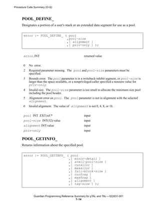 Procedure Calls Summary (O-Q)



     POOL_DEFINE_
     Designates a portion of a user's stack or an extended data segment for use as a pool.


       error := POOL_DEFINE_ ( pool
                              ,pool-size
                              ,[ alignment ]
                              ,[ priv-only ] );


       error, INT                                     returned value


       0   No error.
       2   Required parameter missing. The pool and pool-size parameters must be
           specified.
       3   Bounds error. The pool parameter is in a writeback-inhibit segment, or pool-size is
           larger than the space available, or a nonprivileged caller specified a nonzero value for
           priv-only.
       4   Invalid size. The pool-size parameter is too small to allocate the minimum size pool
           including the pool header.
       5   Alignment error on pool. The pool parameter is not in alignment with the selected
           alignment.
       6   Invalid alignment. The value of alignment is not 0, 4, 8, or 16.


       pool INT .EXT:ref:*                            input
       pool-size INT(32):value                        input
       alignment INT:value                            input
       priv-only                                      input

     POOL_GETINFO_
     Returns information about the specified pool.


       error := POOL_GETINFO_ ( pool
                               ,[ error-detail ]
                               ,[ avail-pool-size ]
                               ,[ curalloc ]
                               ,[ maxalloc ]
                               ,[ fail-block-size ]
                               ,[ curfrag ]
                               ,[ maxfrag ]
                               ,[ alignment ]
                               ,[ tag-size ] );


              Guardian Programming Reference Summary for pTAL and TAL —522631-001
                                              7- 14
 