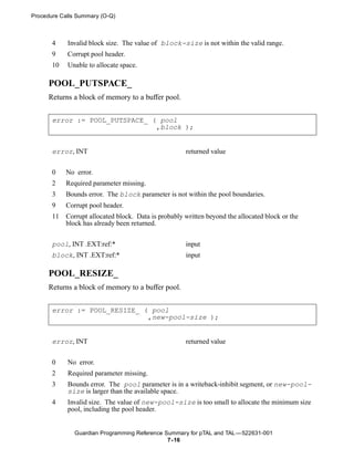 Procedure Calls Summary (O-Q)



       4    Invalid block size. The value of block-size is not within the valid range.
       9    Corrupt pool header.
       10   Unable to allocate space.

     POOL_PUTSPACE_
     Returns a block of memory to a buffer pool.


       error := POOL_PUTSPACE_ ( pool
                                ,block );


       error, INT                                     returned value

       0    No error.
       2    Required parameter missing.
       3    Bounds error. The block parameter is not within the pool boundaries.
       9    Corrupt pool header.
       11   Corrupt allocated block. Data is probably written beyond the allocated block or the
            block has already been returned.


       pool, INT .EXT:ref:*                           input
       block, INT .EXT:ref:*                          input

     POOL_RESIZE_
     Returns a block of memory to a buffer pool.


       error := POOL_RESIZE_ ( pool
                              ,new-pool-size );


       error, INT                                     returned value


       0    No error.
       2    Required parameter missing.
       3    Bounds error. The pool parameter is in a writeback-inhibit segment, or new-pool-
            size is larger than the available space.
       4    Invalid size. The value of new-pool-size is too small to allocate the minimum size
            pool, including the pool header.


               Guardian Programming Reference Summary for pTAL and TAL —522631-001
                                               7- 16
 