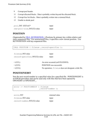 Procedure Calls Summary (O-Q)



       9    Corrupt pool header.
       11   Corrupt allocated blocks. Data is probably written beyond the allocated block.
       12   Corrupt free list blocks. Data is probably written into a returned block.
       13   Unable to shrink pool.


       pool, INT .EXT:ref:*                            input
       new-pool-size, INT(32):value                    input

     POSITION
     (Superseded by FILE_SETPOSITION_) Positions by primary key within relative and
     entry-sequenced files. For unstructured files, it specifies a new current position. Use
     KEYPOSITION with key-sequenced files.


       CALL POSITION ( filenum ,record-specifier );


       filenum, INT:value                              input
       record-specifier, INT(32):value                 input


       < (CCL)                               An error occurred (call FILEINFO).
       = (CCE)                               POSITION was successful.
       > (CCG)                               No operation; filenum does not designate a disk file.

     POSITIONEDIT
     Sets the next record number to a specified value for a specified file. POSITIONEDIT is
     an IOEdit procedure and can be used only with files that have been opened by
     OPENEDIT or OPENEDIT_.


       error := POSITIONEDIT ( filenum
                              ,record-number );


       error, INT                                      returned value
       filenum, INT:value                              input
       record-number, INT(32):value                    input




              Guardian Programming Reference Summary for pTAL and TAL —522631-001
                                              7- 17
 
