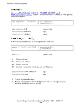 Procedure Calls Summary (O-Q)



     PRIORITY
     (Superseded by PROCESS_SETINFO_, PROCESS_GETINFO_, and
     PROCESS_GETINFOLIST_) Enables a process to examine or change its initial priority
     and current priority.


       old-priority := PRIORITY ( [ new-priority ]
                                 ,[ init-priority ] );


       old-priority, INT                                returned value
       new-priority, INT:value                          input
       init-priority, INT:ref:1                         output

     PROCESS_ACTIVATE_
     Returns a suspended process or process pair to the ready state.


       error := PROCESS_ACTIVATE_ ( processhandle
                                   ,[ specifier ] );


       error, INT                                       returned value


       0      Process activated.
       11     Process does not exist.
       48     Security violation.
       201    Unable to communicate with the processor of the process.

       processhandle, INT .EXT:ref:10                   input
       specifier, INT:value                             input


       0     Activate the specified process.
       1     Activate both members if the specified process is part of a named process pair;
             otherwise, activate the specified process.




                Guardian Programming Reference Summary for pTAL and TAL —522631-001
                                                7- 18
 