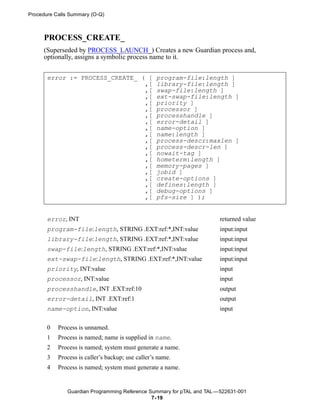 Procedure Calls Summary (O-Q)



     PROCESS_CREATE_
     (Superseded by PROCESS_LAUNCH_) Creates a new Guardian process and,
     optionally, assigns a symbolic process name to it.


       error := PROCESS_CREATE_ ( [                program-file:length ]
                                 ,[                library-file:length ]
                                 ,[                swap-file:length ]
                                 ,[                ext-swap-file:length ]
                                 ,[                priority ]
                                 ,[                processor ]
                                 ,[                processhandle ]
                                 ,[                error-detail ]
                                 ,[                name-option ]
                                 ,[                name:length ]
                                 ,[                process-descr:maxlen ]
                                 ,[                process-descr-len ]
                                 ,[                nowait-tag ]
                                 ,[                hometerm:length ]
                                 ,[                memory-pages ]
                                 ,[                jobid ]
                                 ,[                create-options ]
                                 ,[                defines:length ]
                                 ,[                debug-options ]
                                 ,[                pfs-size ] );


       error, INT                                                      returned value
       program-file:length, STRING .EXT:ref:*,INT:value                input:input
       library-file:length, STRING .EXT:ref:*,INT:value                input:input
       swap-file:length, STRING .EXT:ref:*,INT:value                   input:input
       ext-swap-file:length, STRING .EXT:ref:*,INT:value               input:input
       priority, INT:value                                             input
       processor, INT:value                                            input
       processhandle, INT .EXT:ref:10                                  output
       error-detail, INT .EXT:ref:1                                    output
       name-option, INT:value                                          input


       0   Process is unnamed.
       1   Process is named; name is supplied in name.
       2   Process is named; system must generate a name.
       3   Process is caller’s backup; use caller’s name.
       4   Process is named; system must generate a name.


              Guardian Programming Reference Summary for pTAL and TAL —522631-001
                                              7- 19
 
