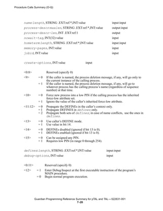 Procedure Calls Summary (O-Q)




       name:length, STRING .EXT:ref:*,INT:value                              input:input
       process-descr:maxlen, STRING .EXT:ref:*,INT:value                     output:input
       process-descr-len, INT .EXT:ref:1                                     output
       nowait-tag, INT(32):value                                             input
       hometerm:length, STRING .EXT:ref:*,INT:value                          input:input
       memory-pages, INT:value                                               input
       jobid, INT:value                                                      input


       create-options, INT:value                       input


       <0:8>            Reserved (specify 0)
       <9>        =0    If the caller is named, the process deletion message, if any, will go only to
                        the current instance of the calling process.
                  =1    If the caller is named, the process deletion message, if any, will go to
                        whatever process has the calling process’s name (regardless of sequence
                        number) at that time.
       <10>       =0    Force new process into a low PIN if the calling process has the inherited
                        force-low attribute set.
                  =1    Ignore the value of the caller’s inherited force-low attribute.
       <11:12>    =0    Propagate the DEFINEs in the caller’s context only.
                  =1    Propagate DEFINES in defines only.
                  =2    Propagate both sets of defines; in case of name conflicts, use the ones in
                        defines.
       <13>       =0    Use caller’s DEFINE mode.
                  =1    Use value in bit 14.
       <14>       =0    DEFINEs disabled (ignored if bit 13 is 0).
                  =1    DEFINEs enabled (ignored if bit 13 is 0).
       <15>       =0    Can be assigned any PIN.
                  =1    Requires low PIN (in range 0 through 254).


       defines:length, STRING .EXT:ref:*,INT:value                      input:input
       debug-options, INT:value                                         input


       <0:11>          Reserved (specify 0)
       <12>      =1    Enter Debug/Inspect at the first executable instruction of the program’s
                       MAIN procedure.
                 =0    Begin normal program execution.




                Guardian Programming Reference Summary for pTAL and TAL —522631-001
                                                7- 20
 