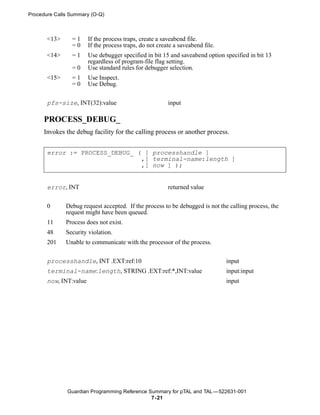 Procedure Calls Summary (O-Q)



       <13>     =1      If the process traps, create a saveabend file.
                =0      If the process traps, do not create a saveabend file.
       <14>     =1      Use debugger specified in bit 15 and saveabend option specified in bit 13
                        regardless of program-file flag setting.
                =0      Use standard rules for debugger selection.
       <15>     =1      Use Inspect.
                =0      Use Debug.


       pfs-size, INT(32):value                           input

     PROCESS_DEBUG_
     Invokes the debug facility for the calling process or another process.


       error := PROCESS_DEBUG_ ( [ processhandle ]
                                ,[ terminal-name:length ]
                                ,[ now ] );


       error, INT                                        returned value


       0      Debug request accepted. If the process to be debugged is not the calling process, the
              request might have been queued.
       11     Process does not exist.
       48     Security violation.
       201    Unable to communicate with the processor of the process.

       processhandle, INT .EXT:ref:10                                           input
       terminal-name:length, STRING .EXT:ref:*,INT:value                        input:input
       now, INT:value                                                           input




              Guardian Programming Reference Summary for pTAL and TAL —522631-001
                                              7- 21
 