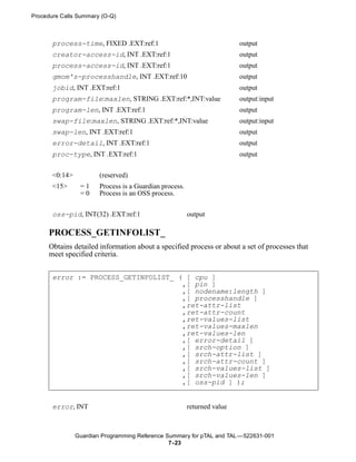 Procedure Calls Summary (O-Q)



       process-time, FIXED .EXT:ref:1                                     output
       creator-access-id, INT .EXT:ref:1                                  output
       process-access-id, INT .EXT:ref:1                                  output
       gmom's-processhandle, INT .EXT:ref:10                              output
       jobid, INT .EXT:ref:1                                              output
       program-file:maxlen, STRING .EXT:ref:*,INT:value                   output:input
       program-len, INT .EXT:ref:1                                        output
       swap-file:maxlen, STRING .EXT:ref:*,INT:value                      output:input
       swap-len, INT .EXT:ref:1                                           output
       error-detail, INT .EXT:ref:1                                       output
       proc-type, INT .EXT:ref:1                                          output

       <0:14>           (reserved)
       <15>      =1     Process is a Guardian process.
                 =0     Process is an OSS process.


       oss-pid, INT(32) .EXT:ref:1                       output

     PROCESS_GETINFOLIST_
     Obtains detailed information about a specified process or about a set of processes that
     meet specified criteria.


       error := PROCESS_GETINFOLIST_ ( [ cpu ]
                                      ,[ pin ]
                                      ,[ nodename:length ]
                                      ,[ processhandle ]
                                      ,ret-attr-list
                                      ,ret-attr-count
                                      ,ret-values-list
                                      ,ret-values-maxlen
                                      ,ret-values-len
                                      ,[ error-detail ]
                                      ,[ srch-option ]
                                      ,[ srch-attr-list ]
                                      ,[ srch-attr-count ]
                                      ,[ srch-values-list ]
                                      ,[ srch-values-len ]
                                      ,[ oss-pid ] );


       error, INT                                        returned value



                Guardian Programming Reference Summary for pTAL and TAL —522631-001
                                                7- 23
 