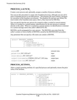 Procedure Calls Summary (O-Q)



     PROCESS_LAUNCH_
     Creates a new process and, optionally, assigns a number of process attributes.
     You can use this procedure to create only Guardian processes, although you can call it
     from a Guardian process or an OSS process. The program file must contain a program
     for execution in the Guardian environment. The program file and any user library file
     must reside in the Guardian name space; that is, they must not be OSS files.
     You can specify that the new process be created in either a waited or nowait manner.
     When it is created in a waited manner, identification for the new process is returned
     directly to the caller. When it is created in a nowait manner, its identification is returned
     in a system message sent to the caller’s $RECEIVE file.
     DEFINEs can be propagated to a new process. The DEFINEs can come from the
     caller’s context or from a buffer of DEFINEs saved by the DEFINESAVE procedure.
     Any parameter that can specify a file name can contain a DEFINE.


       error:= PROCESS_LAUNCH_
                   ( param-list
                    ,[ error-detail ]
                    ,[ output-list:maxlen ]
                    ,[ output-list-len ] );


       error, INT                                                     returned value
       param-list, INT .EXT:ref:*                                     input
       error-detail, INT .EXT:ref:*                                   output
       output-list:maxlen, STRING .EXT:ref:*, INT:value               output:input
       output-list-len, INT .EXT:ref:*                                output

     PROCESS_SETINFO_
     Alters a single nonstring attribute of a specified process and optionally returns the prior
     value of the attribute.


       error := PROCESS_SETINFO_ ( [ processhandle ]
                                  ,[ specifier ]
                                  ,set-attr-code
                                  ,[ set-value ]
                                  ,[ set-value-len ]
                                  ,[ old-value ]
                                  ,[ old-value-maxlen ]
                                  ,[ old-value-len ] );




              Guardian Programming Reference Summary for pTAL and TAL —522631-001
                                              7- 30
 