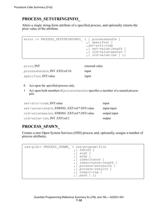 Procedure Calls Summary (O-Q)



     PROCESS_SETSTRINGINFO_
     Alters a single string-form attribute of a specified process, and optionally returns the
     prior value of the attribute.


       error := PROCESS_SETSTRINGINFO_ ( [ processhandle ]
                                        ,[ specifier ]
                                        ,set-attr-code
                                        ,[ set-value:length ]
                                        ,[ old-value:maxlen ]
                                        ,[ old-value-len ] );


       error, INT                                   returned value
       processhandle, INT .EXT:ref:10               input
       specifier, INT:value                         input


       0   Act upon the specified process only.
       1   Act upon both members if processhandle specifies a member of a named process
           pair.


       set-attr-code, INT:value                                      input
       set-value:length, STRING .EXT:ref:*,INT:value                 input:input
       old-value:maxlen, STRING .EXT:ref:*,INT:value                 output:input
       old-value-len, INT .EXT:ref:1                                 output

     PROCESS_SPAWN_
     Creates a new Open System Services (OSS) process and, optionally, assigns a number of
     process attributes.


       oss-pid:= PROCESS_SPAWN_ ( oss-program-file
                                 ,[ fdinfo ]
                                 ,[ argv ]
                                 ,[ envp ]
                                 ,[ inheritance ]
                                 ,[ inheritance-length ]
                                 ,[ process-extension ]
                                 ,[ process-results ]
                                 ,[ nowait-tag ]
                                 ,[ path ] );




              Guardian Programming Reference Summary for pTAL and TAL —522631-001
                                              7- 32
 