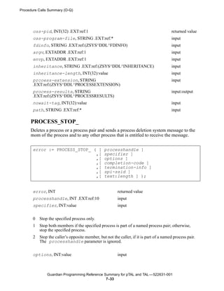 Procedure Calls Summary (O-Q)




       oss-pid, INT(32) .EXT:ref:1                                                        returned value
       oss-program-file, STRING .EXT:ref:*                                                input
       fdinfo, STRING .EXT:ref:(ZSYS^DDL^FDINFO)                                          input
       argv, EXTADDR .EXT:ref:1                                                           input
       envp, EXTADDR .EXT:ref:1                                                           input
       inheritance, STRING .EXT:ref:(ZSYS^DDL^INHERITANCE)                                input
       inheritance-length, INT(32):value                                                  input
       prcoess-extension, STRING                                                          input
       .EXT:ref:(ZSYS^DDL^PROCESSEXTENSION)
       process-results, STRING                                                            input:output
       .EXT:ref:(ZSYS^DDL^PROCESSRESULTS)
       nowait-tag, INT(32):value                                                          input
       path, STRING .EXT:ref:*                                                            input

     PROCESS_STOP_
     Deletes a process or a process pair and sends a process deletion system message to the
     mom of the process and to any other process that is entitled to receive the message.


       error := PROCESS_STOP_ ( [                processhandle ]
                               ,[                specifier ]
                               ,[                options ]
                               ,[                completion-code ]
                               ,[                termination-info ]
                               ,[                spi-ssid ]
                               ,[                text:length ] );


       error, INT                                        returned value
       processhandle, INT .EXT:ref:10                    input
       specifier, INT:value                              input


       0   Stop the specified process only.
       1   Stop both members if the specified process is part of a named process pair; otherwise,
           stop the specified process.
       2   Stop the caller’s opposite member, but not the caller, if it is part of a named process pair.
           The processhandle parameter is ignored.


       options, INT:value                                input



               Guardian Programming Reference Summary for pTAL and TAL —522631-001
                                               7- 33
 