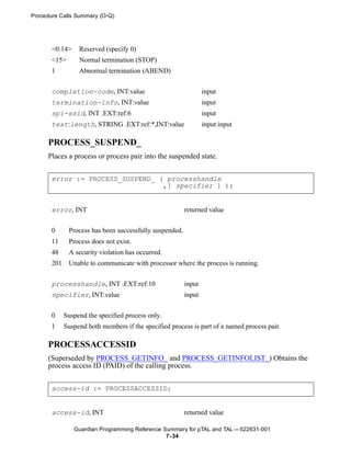 Procedure Calls Summary (O-Q)




       <0:14>     Reserved (specify 0)
       <15>       Normal termination (STOP)
       1          Abnormal termination (ABEND)


       completion-code, INT:value                                input
       termination-info, INT:value                               input
       spi-ssid, INT .EXT:ref:6                                  input
       text:length, STRING .EXT:ref:*,INT:value                  input:input

     PROCESS_SUSPEND_
     Places a process or process pair into the suspended state.


       error := PROCESS_SUSPEND_ ( processhandle
                                  ,[ specifier ] );


       error, INT                                        returned value


       0      Process has been successfully suspended.
       11     Process does not exist.
       48     A security violation has occurred.
       201    Unable to communicate with processor where the process is running.


       processhandle, INT .EXT:ref:10                    input
       specifier, INT:value                              input


       0     Suspend the specified process only.
       1     Suspend both members if the specified process is part of a named process pair.

     PROCESSACCESSID
     (Superseded by PROCESS_GETINFO_ and PROCESS_GETINFOLIST_) Obtains the
     process access ID (PAID) of the calling process.


       access-id := PROCESSACCESSID;


       access-id, INT                                    returned value

                Guardian Programming Reference Summary for pTAL and TAL —522631-001
                                                7- 34
 