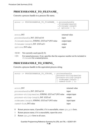 Procedure Calls Summary (O-Q)



     PROCESSHANDLE_TO_FILENAME_
     Converts a process handle to a process file name.


       error := PROCESSHANDLE_TO_FILENAME_ ( processhandle
                                            ,filename:maxlen
                                            ,filename-length
                                            ,[ options ] );


       error, INT                                                     returned value
       processhandle, INT .EXT:ref:10                                 input
       filename:maxlen, STRING .EXT:ref:*,INT:value                   output:input
       filename-length, INT .EXT:ref:1                                output
       options, INT:value                                             input


       <0:14>    Not currently used (specify 0).
       <15>      For named processes: if set, specifies that the sequence number not be included in
                 filename for a named process.

     PROCESSHANDLE_TO_STRING_
     Converts a process handle to the equivalent process string.


       error := PROCESSHANDLE_TO_STRING_ ( processhandle
                                          ,process-string:maxlen
                                          ,process-string-length
                                          ,[ nodename:length ]
                                          ,[ named-form ] );


       error, INT                                                             returned value
       processhandle, INT .EXT:ref:10                                         input
       process-string:maxlen, STRING .EXT:ref:*,INT:value                     output:input
       process-string-length, INT .EXT:ref                                    output
       nodename:length, STRING .EXT:ref:*,INT:value                           input:input
       named-form, INT:value                                                  input


       0   Return process name, if possible; if it is unavailable, return cpu,pin form.
       1   Return process name; if it is unavailable, report the error.
       2   Return cpu,pin form in all cases.


                Guardian Programming Reference Summary for pTAL and TAL —522631-001
                                                7- 38
 