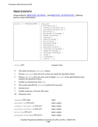Procedure Calls Summary (O-Q)



     PROCESSINFO
     (Superseded by PROCESS_GETINFO_ and PROCESS_GETINFOLIST_) Obtains
     process status information.


       error := PROCESSINFO ( cpu,pin
                             ,[ process-id ]
                             ,[ creator-access-id ]
                             ,[ process-access-id ]
                             ,[ priority ]
                             ,[ program-filename ]
                             ,[ home-terminal ]
                             ,[ sysnum ]
                             ,[ search-mode ]
                             ,[ priv-only ]
                             ,[ processtime ]
                             ,[ waitstate ]
                             ,[ process-state ]
                             ,[ library-filename ]
                             ,[ swap-filename ]
                             ,[ context-changes ]
                             ,[ flag ]
                             ,[ licenses ]
                             ,[ jobid ] );


       error, INT                                     returned value


       0    The status for process cpu,pin returns.
       1    Process cpu,pin does not exist or does not match the specified criteria.
       2    Process cpu,pin does not exist, and no higher cpu,pin in the specified processor
            matches the specified criteria.
       3    Unable to communicate with cpu.
       5    The system specified by sysnum could not be accessed.
       6    Internal error.
       7    Unable to process a D-series file name.
       99   Parameter error


       cpu,pin, INT:value                             input
       process-id, INT:ref:4                          input, output
       creator-access-id, INT:ref:1                   input, output
       process-access-id, INT:ref:1                   input, output
       priority, INT:ref:1                            input, output
       program-filename, INT:ref:12                   input, output

              Guardian Programming Reference Summary for pTAL and TAL —522631-001
                                              7- 39
 