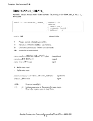 Procedure Calls Summary (O-Q)



     PROCESSNAME_CREATE_
     Returns a unique process name that is suitable for passing to the PROCESS_CREATE_
     procedure.


       error := PROCESSNAME_CREATE_ ( name:maxlen
                                     ,namelen
                                     ,[ name-type ]
                                     ,[ nodename:length ]
                                     ,[ options ] );


       error, INT                                       returned value


       0       Process name is returned successfully.
       44      No names of the specified type are available.
       201     Unable to communicate with the specified node.
       590     Parameter or bounds error.


       name:maxlen, STRING .EXT:ref:*,INT:value                output:input
       namelen, INT .EXT:ref:1                                 output
       name-type, INT:value                                    input


       0     4-character name
       1     5-character name

       nodename:length, STRING .EXT:ref:*,INT:value                     input:input
       options, INT:value                                               input


       <0:14>           Reserved; must be 0.
       <15>       =0    Include node name in the returned process name.
                  =1    Return the process name in local form.




                Guardian Programming Reference Summary for pTAL and TAL —522631-001
                                                7- 42
 