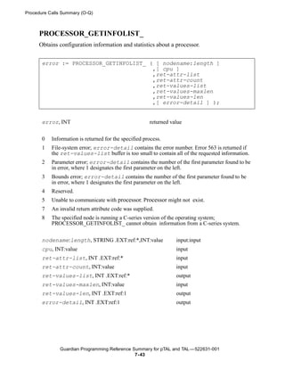 Procedure Calls Summary (O-Q)



     PROCESSOR_GETINFOLIST_
     Obtains configuration information and statistics about a processor.


       error := PROCESSOR_GETINFOLIST_ ( [ nodename:length ]
                                        ,[ cpu ]
                                        ,ret-attr-list
                                        ,ret-attr-count
                                        ,ret-values-list
                                        ,ret-values-maxlen
                                        ,ret-values-len
                                        ,[ error-detail ] );


       error, INT                                      returned value


       0   Information is returned for the specified process.
       1   File-system error; error-detail contains the error number. Error 563 is returned if
           the ret-values-list buffer is too small to contain all of the requested information.
       2   Parameter error; error-detail contains the number of the first parameter found to be
           in error, where 1 designates the first parameter on the left.
       3   Bounds error; error-detail contains the number of the first parameter found to be
           in error, where 1 designates the first parameter on the left.
       4   Reserved.
       5   Unable to communicate with processor. Processor might not exist.
       7   An invalid return attribute code was supplied.
       8   The specified node is running a C-series version of the operating system;
           PROCESSOR_GETINFOLIST_ cannot obtain information from a C-series system.

       nodename:length, STRING .EXT:ref:*,INT:value               input:input
       cpu, INT:value                                             input
       ret-attr-list, INT .EXT:ref:*                              input
       ret-attr-count, INT:value                                  input
       ret-values-list, INT .EXT:ref:*                            output
       ret-values-maxlen, INT:value                               input
       ret-values-len, INT .EXT:ref:1                             output
       error-detail, INT .EXT:ref:1                               output




              Guardian Programming Reference Summary for pTAL and TAL —522631-001
                                              7- 43
 