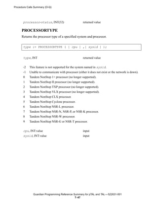 Procedure Calls Summary (O-Q)




       processor-status, INT(32)                      returned value

     PROCESSORTYPE
     Returns the processor type of a specified system and processor.


       type := PROCESSORTYPE ( [ cpu ] ,[ sysid ] );


       type, INT                                      returned value


       -2   This feature is not supported for the system named in sysid.
       -1   Unable to communicate with processor (either it does not exist or the network is down).
       0    Tandem NonStop 1+ processor (no longer supported).
       1    Tandem NonStop II processor (no longer supported).
       2    Tandem NonStop TXP processor (no longer supported).
       3    Tandem NonStop VLX processor (no longer supported).
       4    Tandem NonStop CLX processor.
       5    Tandem NonStop Cyclone processor.
       6    Tandem NonStop NSR-L processor.
       7    Tandem NonStop NSR-N, NSR-P, or NSR-K processor.
       8    Tandem NonStop NSR-W processor.
       9    Tandem NonStop NSR-G or NSR-T processor.


       cpu, INT:value                                 input
       sysid, INT:value                               input




               Guardian Programming Reference Summary for pTAL and TAL —522631-001
                                               7- 47
 