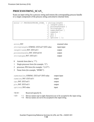 Procedure Calls Summary (O-Q)



     PROCESSSTRING_SCAN_
     Scans an input string for a process string and returns the corresponding process handle
     or a single component of the process string converted to internal form.


       error := PROCESSSTRING_SCAN_ ( string:length
                                     ,[ length-used ]
                                     ,[ processhandle ]
                                     ,[ stringtype ]
                                     ,[ name:maxlen ]
                                     ,[ namelen ]
                                     ,[ cpu ]
                                     ,[ pin ]
                                     ,[ options ] );


       error, INT                                                 returned value
       string:length, STRING .EXT:ref:*,INT:value                 input:input
       length-used, INT .EXT:ref:1                                output
       processhandle, INT .EXT:ref:10                             output
       stringtype, INT .EXT:ref:1                                 output


       0   Asterisk form (that is, “*”)
       1   Single processor form (for example, “2”)
       2   processor, PIN form (for example, “2,137”)
       3   Name form (for example, “$PSRV”)


       name:maxlen, STRING .EXT:ref:*,INT:value               output:input
       namelen, INT .EXT:ref:1                                output
       cpu, INT .EXT:ref:1                                    output
       pin, INT .EXT:ref:1                                    output
       options, INT:value                                     input


       <0:14>          Reserved (specify 0).
       <15>      =1    Device names (up to eight characters) are to be accepted in the input string.
                 =0    Device names are not to be accepted in the input string.




                Guardian Programming Reference Summary for pTAL and TAL —522631-001
                                                7- 48
 