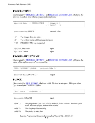 Procedure Calls Summary (O-Q)



     PROCESSTIME
     (Superseded by PROCESS_GETINFO_ and PROCESS_GETINFOLIST_) Returns the
     process execution time of any process in the network.


       process-time := PROCESSTIME ( [ cpu,pin ]
                                    ,[ sysid ] );


       process-time, FIXED                              returned value


       -1F       The process does not exist.
       -2F       The system is unavailable or does not exist.
       >=0F      PROCESSTIME was successful.


       cpu,pin, INT:value                               input
       sysid, INT:value                                 input

     PROGRAMFILENAME
     (Superseded by PROCESS_GETINFO_ and PROCESS_GETINFOLIST_) Obtains the
     name of the calling process’s program file.


       CALL PROGRAMFILENAME ( program-file );


       program-file, INT:ref:12                         output

     PURGE
     (Superseded by FILE_PURGE_) Deletes a disk file that is not open. This procedure
     operates only on Guardian objects.


       CALL PURGE ( filename );


       filename, INT:ref:12                             input


       < (CCL)         The purge failed (call FILEINFO). However, in the case of a disk free-space
                       error, the file is purged, and an error returns.
       = (CCE)         The file purged successfully.
       > (CCG)         The device is not a disk.

              Guardian Programming Reference Summary for pTAL and TAL —522631-001
                                              7- 49
 