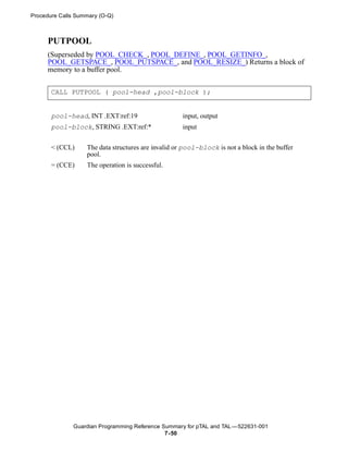 Procedure Calls Summary (O-Q)



     PUTPOOL
     (Superseded by POOL_CHECK_, POOL_DEFINE_, POOL_GETINFO_,
     POOL_GETSPACE_, POOL_PUTSPACE_, and POOL_RESIZE_) Returns a block of
     memory to a buffer pool.


       CALL PUTPOOL ( pool-head ,pool-block );


       pool-head, INT .EXT:ref:19                    input, output
       pool-block, STRING .EXT:ref:*                 input


       < (CCL)     The data structures are invalid or pool-block is not a block in the buffer
                   pool.
       = (CCE)     The operation is successful.




              Guardian Programming Reference Summary for pTAL and TAL —522631-001
                                              7- 50
 