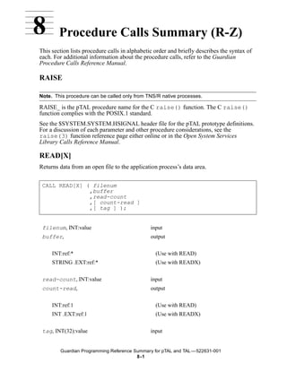 8       Procedure Calls Summary (R-Z)
This section lists procedure calls in alphabetic order and briefly describes the syntax of
each. For additional information about the procedure calls, refer to the Guardian
Procedure Calls Reference Manual.

RAISE

Note. This procedure can be called only from TNS/R native processes.

RAISE_ is the pTAL procedure name for the C raise() function. The C raise()
function complies with the POSIX.1 standard.
See the $SYSTEM.SYSTEM.HSIGNAL header file for the pTAL prototype definitions.
For a discussion of each parameter and other procedure considerations, see the
raise(3) function reference page either online or in the Open System Services
Library Calls Reference Manual.

READ[X]
Returns data from an open file to the application process’s data area.


 CALL READ[X] ( filenum
               ,buffer
               ,read-count
               ,[ count-read ]
               ,[ tag ] );


 filenum, INT:value                            input
 buffer,                                       output


     INT:ref:*                                   (Use with READ)
     STRING .EXT:ref:*                           (Use with READX)


 read-count, INT:value                         input
 count-read,                                   output


     INT:ref:1                                   (Use with READ)
     INT .EXT:ref:1                              (Use with READX)


 tag, INT(32):value                            input


        Guardian Programming Reference Summary for pTAL and TAL —522631-001
                                        8 -1
 
