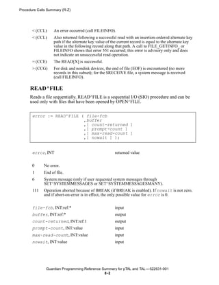 Procedure Calls Summary (R-Z)




       < (CCL)     An error occurred (call FILEINFO).
       < (CCL)     Also returned following a successful read with an insertion-ordered alternate key
                   path if the alternate key value of the current record is equal to the alternate key
                   value in the following record along that path. A call to FILE_GETINFO_ or
                   FILEINFO shows that error 551 occurred; this error is advisory only and does
                   not indicate an unsuccessful read operation.
       = (CCE)     The READ[X] is successful.
       > (CCG)     For disk and nondisk devices, the end of file (EOF) is encountered (no more
                   records in this subset); for the $RECEIVE file, a system message is received
                   (call FILEINFO).

      READ^FILE
      Reads a file sequentially. READ^FILE is a sequential I/O (SIO) procedure and can be
      used only with files that have been opened by OPEN^FILE.


       error := READ^FILE ( file-fcb
                           ,buffer
                           ,[ count-returned ]
                           ,[ prompt-count ]
                           ,[ max-read-count ]
                           ,[ nowait ] );


       error, INT                                      returned value


       0     No error.
       1     End of file.
       6     System message (only if user requested system messages through
             SET^SYSTEMMESSAGES or SET^SYSTEMMESSAGESMANY).
       111   Operation aborted because of BREAK (if BREAK is enabled). If nowait is not zero,
             and if abort-on-error is in effect, the only possible value for error is 0.


       file-fcb, INT:ref:*                             input
       buffer, INT:ref:*                               output
       count-returned, INT:ref:1                       output
       prompt-count, INT:value                         input
       max-read-count, INT:value                       input
       nowait, INT:value                               input




               Guardian Programming Reference Summary for pTAL and TAL —522631-001
                                               8 -2
 