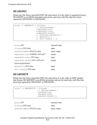 Procedure Calls Summary (R-Z)



      READEDIT
      Reads one line from a specified EDIT file and returns it to the caller in unpacked format.
      READEDIT is an IOEdit procedure and can be used only with files that have been
      opened by OPENEDIT or OPENEDIT_.


       error := READEDIT ( filenum
                          ,[ record-number ]
                          ,unpacked-line
                          ,unpacked-limit
                          ,unpacked-length
                          ,[ reserved parameter ]
                          ,[ spacefill ]
                          ,[ full-length ] );


       error, INT                                   returned value
       filenum, INT:value                           input
       record-number, INT(32):value                 input, output
       unpacked-line, STRING .EXT:ref:*             output
       unpacked-limit, INT:value                    input
       unpacked-length, INT .EXT:ref:1              output
       [reserved parameter]
       spacefill, INT:value                         input
       full-length, INT:value                       input

      READEDITP
      Reads one line from a specified EDIT file and returns it to the caller in EDIT packed
      line format. READEDITP is an IOEdit procedure and can be used only with files that
      have been opened by OPENEDIT or OPENEDIT_.


       error := READEDITP ( filenum
                           ,[ record-number ]
                           ,packed-line
                           ,packed-limit
                           ,packed-length );


       error, INT                                   returned value
       filenum, INT:value                           input
       record-number, INT(32):value                 input, output



               Guardian Programming Reference Summary for pTAL and TAL —522631-001
                                               8 -3
 