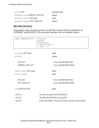 Procedure Calls Summary (R-Z)



       error, INT                                    returned value
       packed-line, STRING .EXT:ref:*                output
       packed-limit, INT:value                       input
       packed-length, INT .EXT:ref:1                 output

      READLOCK[X]
      Sequentially locks and reads records in a disk file, exactly like the combination of
      LOCKREC and READ[X]. This procedure operates only on Guardian objects.


       CALL READLOCK[X] ( filenum
                         ,buffer
                         ,read-count
                         ,[ count-read ]
                         ,[ tag ] );


       filenum, INT:value                            input
       buffer,                                       output


           INT:ref:*                                   (Use with READLOCK)
           STRING .EXT:ref:*                           (Use with READLOCKX)


       read-count, INT:value                         input
       count-read,                                   input


           INT:ref:1                                   (Use with READLOCK)
           INT .EXT:ref:1                              (Use with READLOCKX)


       tag, INT(32):value                            input


       < (CCL)                       An error occurred (call FILEINFO).
       = (CCE)                       The READLOCK[X] is successful.
       > (CCG)                       End of file (EOF). There are no more records in this subset.




               Guardian Programming Reference Summary for pTAL and TAL —522631-001
                                               8 -4
 