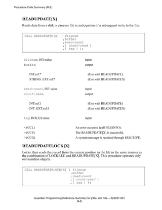 Procedure Calls Summary (R-Z)



      READUPDATE[X]
      Reads data from a disk or process file in anticipation of a subsequent write to the file.


       CALL READUPDATE[X] ( filenum
                           ,buffer
                           ,read-count
                           ,[ count-read ]
                           ,[ tag ] );


       filenum, INT:value                            input
       buffer,                                       output

           INT:ref:*                                   (Use with READUPDATE)
           STRING .EXT:ref:*                           (Use with READUPDATEX)


       read-count, INT:value                         input
       count-read,                                   output


           INT:ref:1                                   (Use with READUPDATE)
           INT .EXT:ref:1                              (Use with READUPDATEX)


       tag, INT(32):value                            input


       < (CCL)                                An error occurred (call FILEINFO).
       = (CCE)                                The READUPDATE[X] is successful.
       > (CCG)                                A system message is received through $RECEIVE.

      READUPDATELOCK[X}
      Locks, then reads the record from the current position in the file in the same manner as
      the combination of LOCKREC and READUPDATE[X]. This procedure operates only
      on Guardian objects.


       CALL READUPDATELOCK[X] ( filenum
                               ,buffer
                               ,read-count
                               ,[ count-read ]
                               ,[ tag ] );



               Guardian Programming Reference Summary for pTAL and TAL —522631-001
                                               8 -5
 
