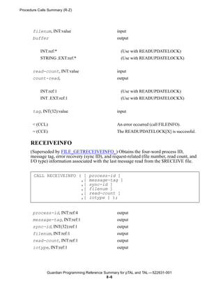 Procedure Calls Summary (R-Z)




       filenum, INT:value                           input
       buffer                                       output


           INT:ref:*                                  (Use with READUPDATELOCK)
           STRING .EXT:ref:*                          (Use with READUPDATELOCKX)


       read-count, INT:value                        input
       count-read,                                  output


           INT:ref:1                                  (Use with READUPDATELOCK)
           INT .EXT:ref:1                             (Use with READUPDATELOCKX)


       tag, INT(32):value                           input


       < (CCL)                                      An error occurred (call FILEINFO).
       = (CCE)                                      The READUPDATELOCK[X] is successful.

      RECEIVEINFO
      (Superseded by FILE_GETRECEIVEINFO_) Obtains the four-word process ID,
      message tag, error recovery (sync ID), and request-related (file number, read count, and
      I/O type) information associated with the last message read from the $RECEIVE file.


       CALL RECEIVEINFO ( [          process-id ]
                         ,[          message-tag ]
                         ,[          sync-id ]
                         ,[          filenum ]
                         ,[          read-count ]
                         ,[          iotype ] );


       process-id, INT:ref:4                        output
       message-tag, INT:ref:1                       output
       sync-id, INT(32):ref:1                       output
       filenum, INT:ref:1                           output
       read-count, INT:ref:1                        output
       iotype, INT:ref:1                            output




               Guardian Programming Reference Summary for pTAL and TAL —522631-001
                                               8 -6
 