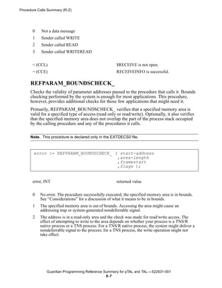Procedure Calls Summary (R-Z)




       0    Not a data message
       1    Sender called WRITE
       2    Sender called READ
       3    Sender called WRITEREAD


       < (CCL)                                        $RECEIVE is not open.
       = (CCE)                                        RECEIVEINFO is successful.

      REFPARAM_BOUNDSCHECK_
      Checks the validity of parameter addresses passed to the procedure that calls it. Bounds
      checking performed by the system is enough for most applications. This procedure,
      however, provides additional checks for those few applications that might need it.
      Primarily, REFPARAM_BOUNDSCHECK_ verifies that a specified memory area is
      valid for a specified type of access (read only or read/write). Optionally, it also verifies
      that the specified memory area does not overlap the part of the process stack occupied
      by the calling procedure and any of the procedures it calls.

      Note. This procedure is declared only in the EXTDECS0 file.



       error := REFPARAM_BOUNDSCHECK_ ( start-address
                                       ,area-length
                                       ,framestart
                                       ,flags );


       error, INT                                     returned value


       0   No error. The procedure successfully executed; the specified memory area is in bounds.
           See “Considerations” for a discussion of what it means to be in bounds.
       1   The specified memory area is out of bounds. Accessing the area might cause an
           addressing trap or system-generated nondeferrable signal.
       2   The address is in a read-only area and the check was made for read/write access. The
           effect of attempting to write to the area depends on whether your process is a TNS/R
           native process or a TNS process: For a TNS/R native process, the system might deliver a
           nondeferrable signal to the process; for a TNS process, the write operation might not
           take effect.




               Guardian Programming Reference Summary for pTAL and TAL —522631-001
                                               8 -7
 